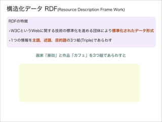 構造化データ RDF(Resource Description Frame Work)
RDFの特徴
•W3CというWebに関する技術の標準化を進める団体により標準化されたデータ形式
•1つの情報を主語，述語，目的語の3つ組(Triple)であ...