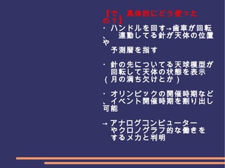 　
　　　
【で、具体的にどう使った
の？】
・ハンドルを回す→歯車が回転
、　連動してる針が天体の位置
や
　予測暦を指す
・針の先についてる天球模型が
　回転して天体の状態を表示
（月の満ち欠けとか）
・オリンピックの開催時期など
、イベント開催時期を割り出し
可能
→ アナログコンピューター
　やクロノグラフ的な働きを
　するメカと判明
 