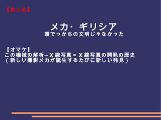 　
　　　
【まとめ】
　　　　　　　　メカ・ギリシア
　　　　　　　頭でっかちの文明じゃなかった
【オマケ】
この機械の解析→ X 線写真＝ X 線写真の開発の歴史
（新しい撮影メカが誕生するたびに新しい発見）
 