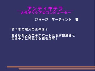 　
　　　　　アンティキテラ　　
　　　　　 古代ギリシアのコンピューター　
　　　　　　　　　　ジョージ　マーチャント　著　　　　
　　　　　　　
　
　　　さっきの破片の正体は？
　　　あらゆるメカエキスパートたちが謎解きと
　　　功名争いに奔走する様を活写！
　　　　　　　　　　　　　　　
 