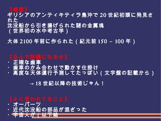 　
　　　
【概要】
ギリシアのアンティキティラ島沖で 20 世紀初頭に発見さ
れた
沈没船から引き揚げられた謎の金属塊
（世界初の水中考古学）
大体 2100 年前に作られた（紀元前 150 – 100 年）
【なんで話題になるか】
・正確な歯車
・歯車のかみ合わせで動かす仕掛け
・高度な天体運行予測してたっぽい（文字盤の記載から）
　　　　→ 18 世紀以降の技術じゃん！
【よく言われてること】
・オーパーツ
・近代沈没船の部品が混ざった
・宇宙人が（以下略
 