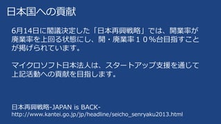 日本国への貢献
6月14日に閣議決定した「日本再興戦略」では、開業率が
廃業率を上回る状態にし、開・廃業率１０％台目指すこと
が掲げられています。
マイクロソフト日本法人は、スタートアップ支援を通じて
上記活動への貢献を目指します。
日本再興戦略-JAPAN is BACK-
http://www.kantei.go.jp/jp/headline/seicho_senryaku2013.html
 
