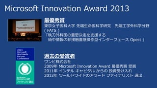 Microsoft Innovation Award 2013
最優秀賞
東京女子医科大学 先端生命医科学研究 先端工学外科学分野
( FATS )
「執刀外科医の意思決定を支援する
術中情報の非接触直感操作型インターフェース Opect 」
過去の受賞者
ワンビ株式会社
2009年 Microsoft Innovation Award 最優秀賞 受賞
2011年 インテル キャピタル からの 投資受け入れ
2013年 ワールドワイドのアワード ファイナリスト 選出
 