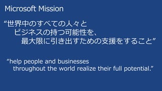 Microsoft Mission
“世界中のすべての人々と
ビジネスの持つ可能性を、
最大限に引き出すための支援をすること”
“help people and businesses
throughout the world realize their full potential.”
 