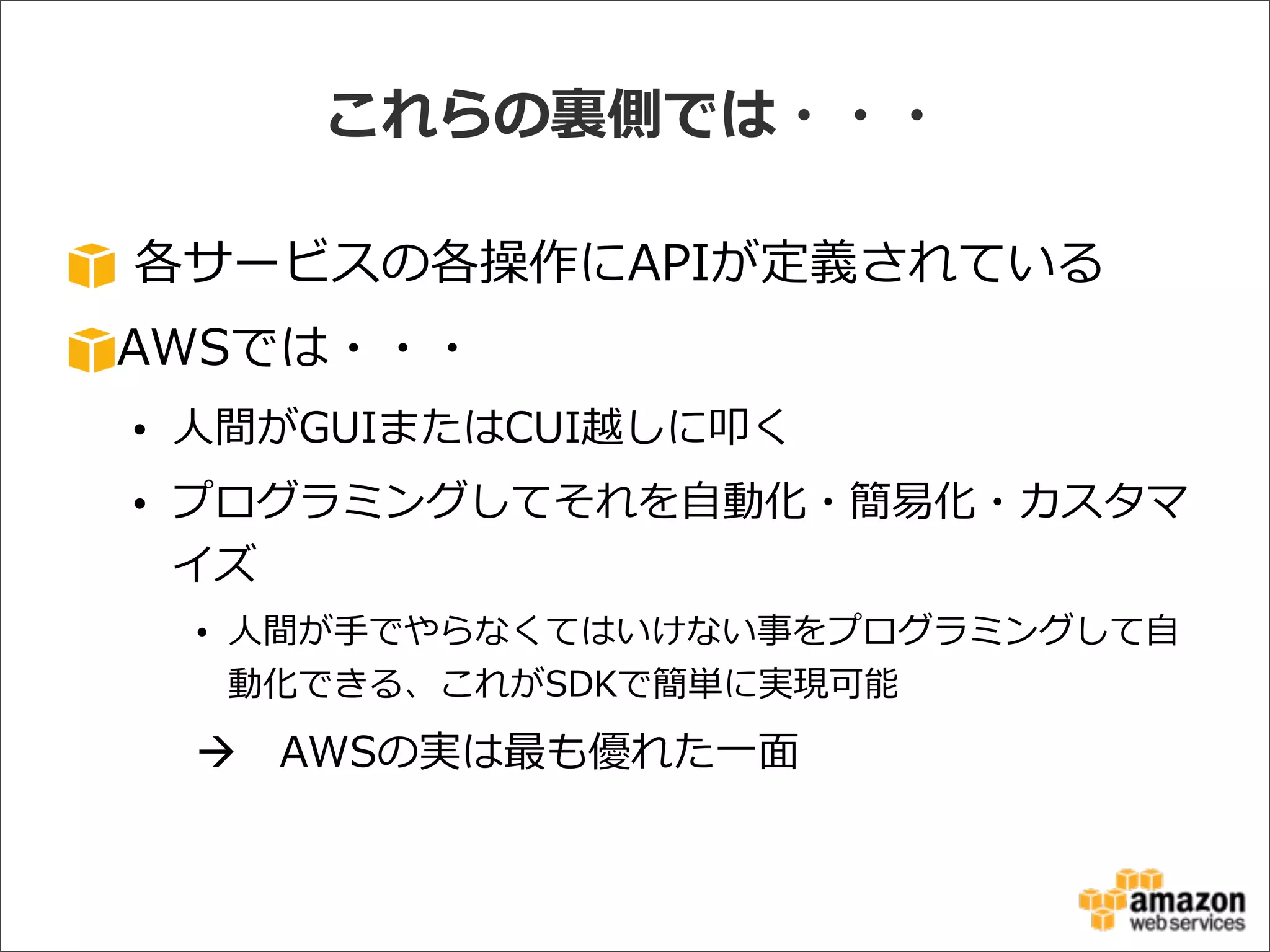 これらの裏裏側では・・・
  各サービスの各操作にAPIが定義されている
AWSでは・・・
• ⼈人間がGUIまたはCUI越しに叩く
• プログラミングしてそれを⾃自動化・簡易易化・カスタマ
イズ
• ⼈人間が⼿手でやらなくてはいけない事をプログラミングして⾃自
動化できる、これがSDKで簡単に実現可能
à AWSの実は最も優れた⼀一⾯面
 