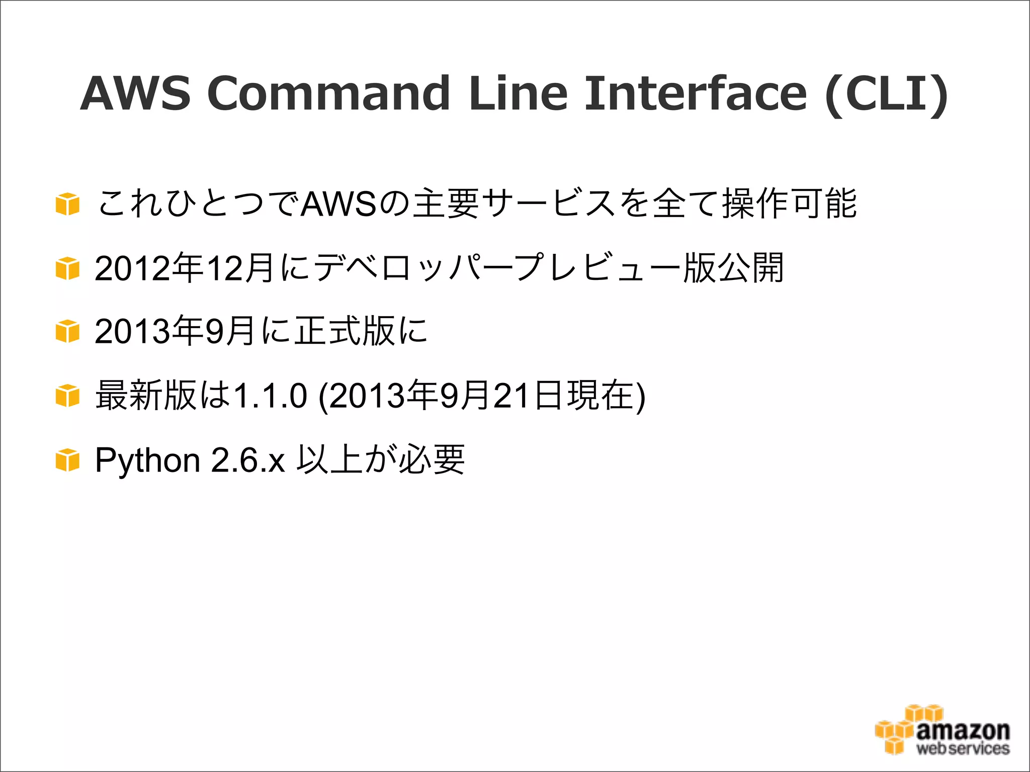 AWS  Command  Line  Interface  (CLI)
これひとつでAWSの主要サービスを全て操作可能
2012年12月にデベロッパープレビュー版公開
2013年9月に正式版に
最新版は1.1.0 (2013年9月21日現在)
Python 2.6.x 以上が必要
 
