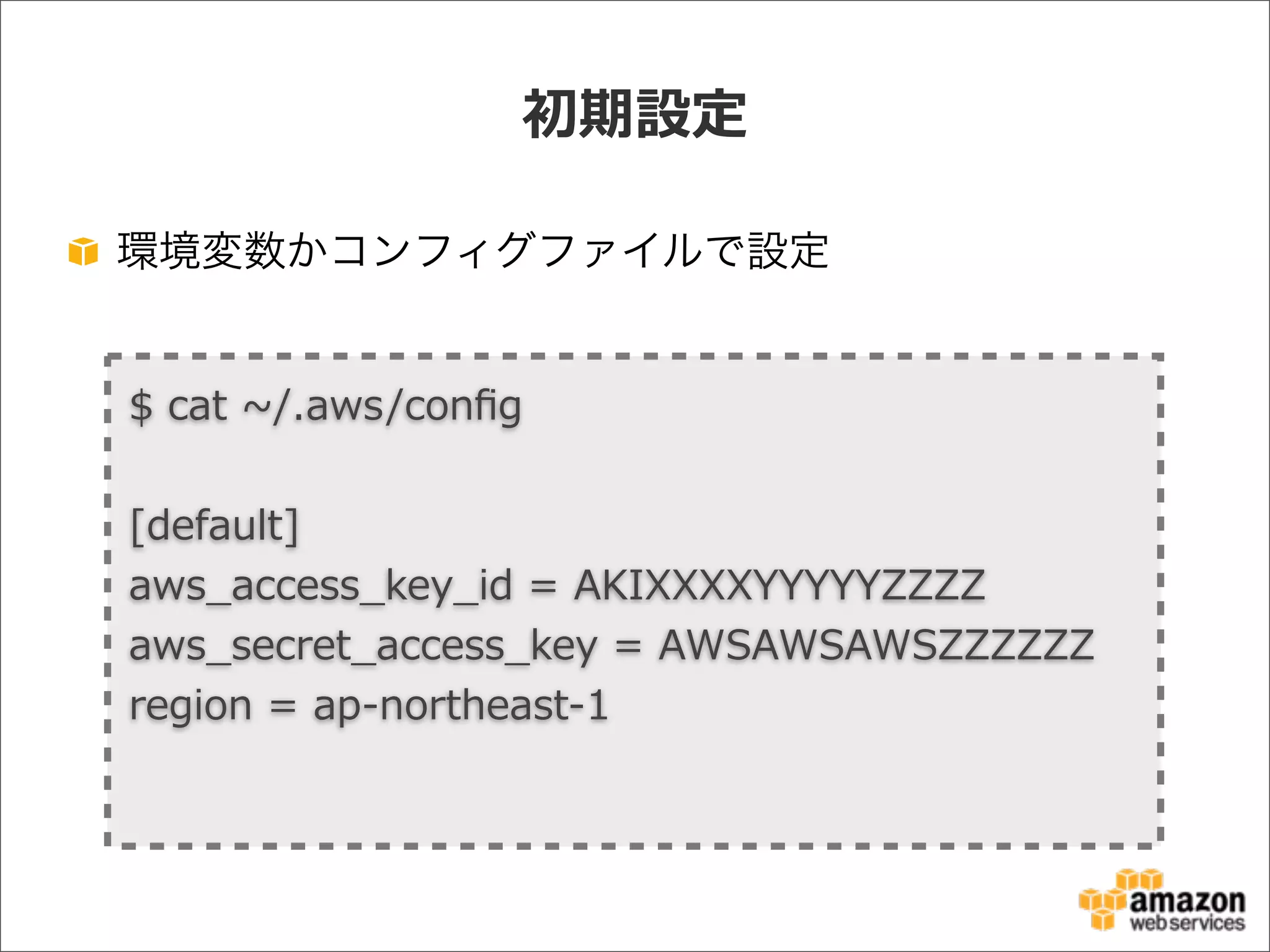 初期設定
環境変数かコンフィグファイルで設定
$  cat  ~∼/.aws/conﬁg                                                                                                                                                                                                            
[default]
aws_̲access_̲key_̲id  =  AKIXXXXYYYYYZZZZ
aws_̲secret_̲access_̲key  =  AWSAWSAWSZZZZZZ
region  =  ap-‐‑‒northeast-‐‑‒1
 