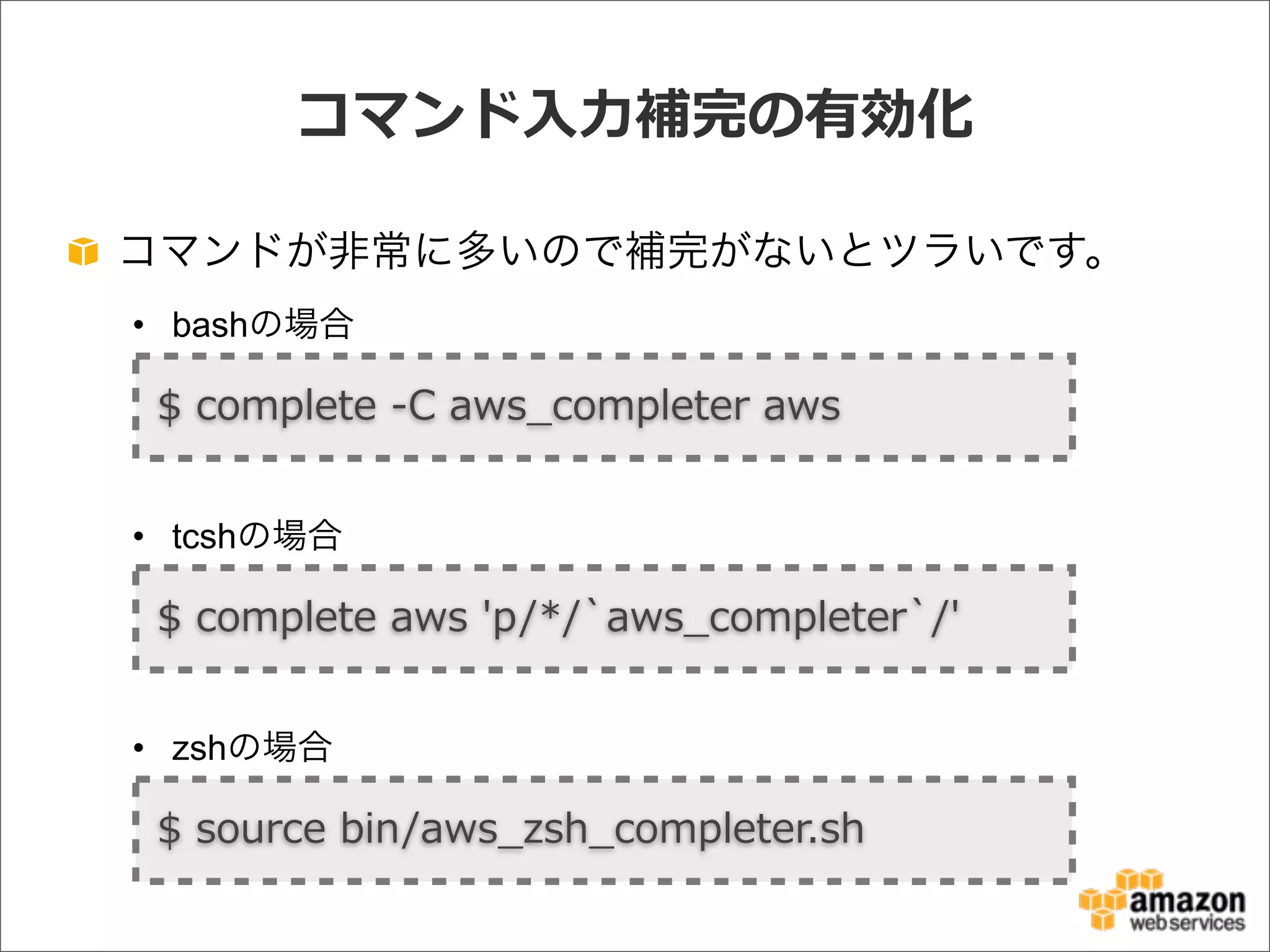 コマンド⼊入⼒力力補完の有効化
コマンドが非常に多いので補完がないとツラいです。
• bashの場合
• tcshの場合
• zshの場合
$  complete  -‐‑‒C  aws_̲completer  aws
$  complete  aws  'p/*/`̀aws_̲completer`̀/'
$  source  bin/aws_̲zsh_̲completer.sh
 