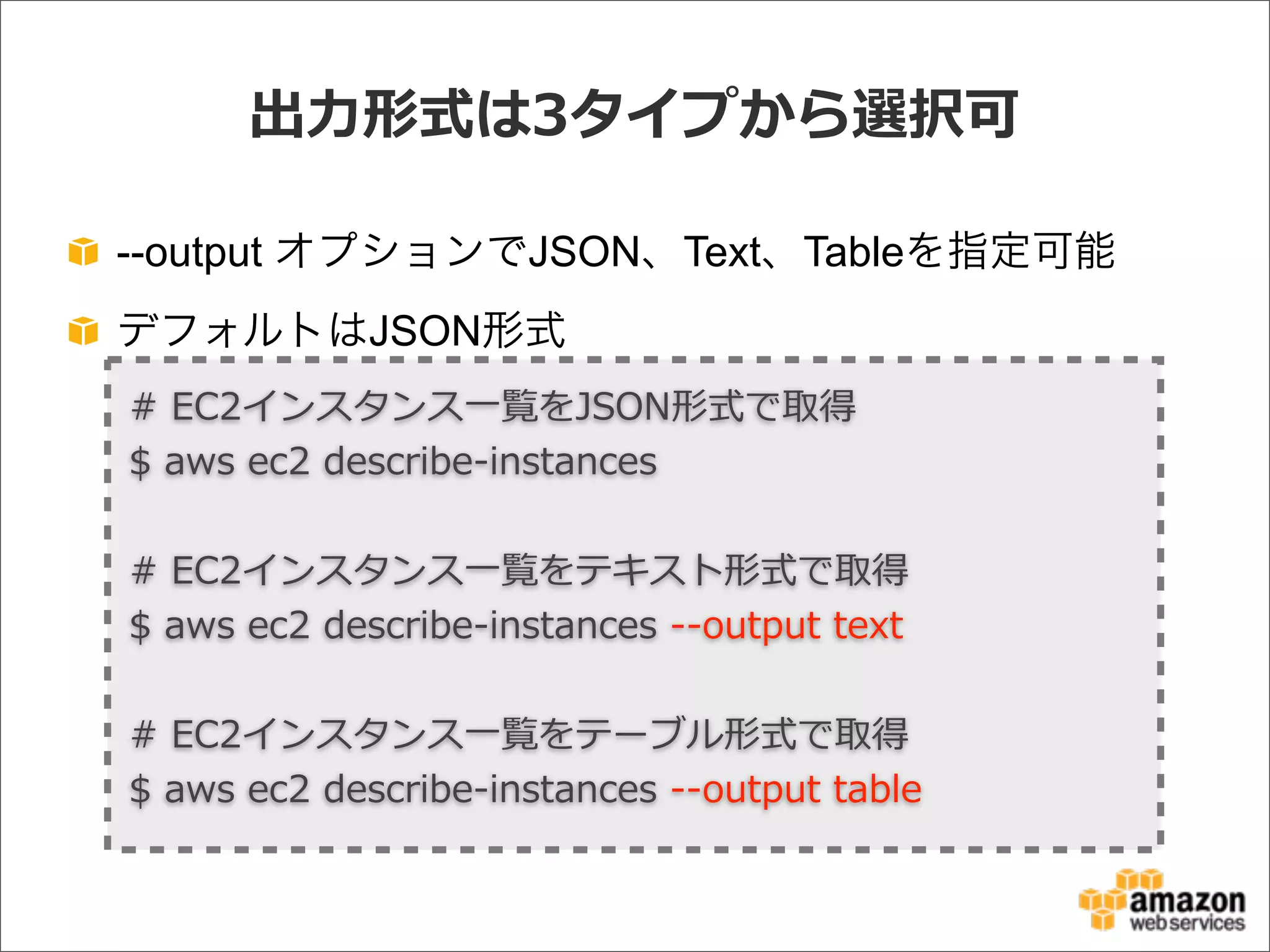 出⼒力力形式は3タイプから選択可
--output オプションでJSON、Text、Tableを指定可能
デフォルトはJSON形式
#  EC2インスタンス⼀一覧をJSON形式で取得
$  aws  ec2  describe-‐‑‒instances
#  EC2インスタンス⼀一覧をテキスト形式で取得
$  aws  ec2  describe-‐‑‒instances  -‐‑‒-‐‑‒output  text
#  EC2インスタンス⼀一覧をテーブル形式で取得
$  aws  ec2  describe-‐‑‒instances  -‐‑‒-‐‑‒output  table
 
