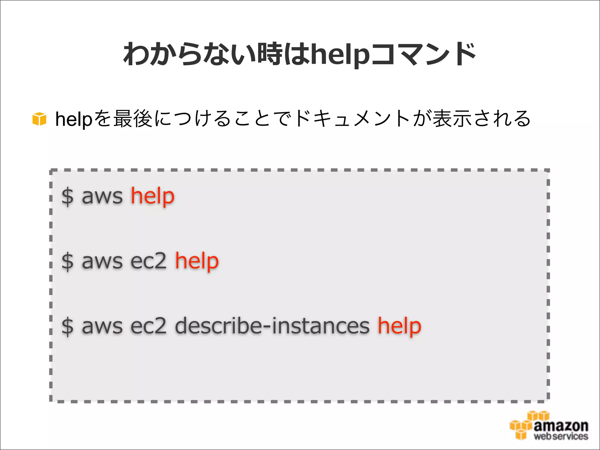 わからない時はhelpコマンド
helpを最後につけることでドキュメントが表示される
$  aws  help
$  aws  ec2  help
$  aws  ec2  describe-‐‑‒instances  help  
 