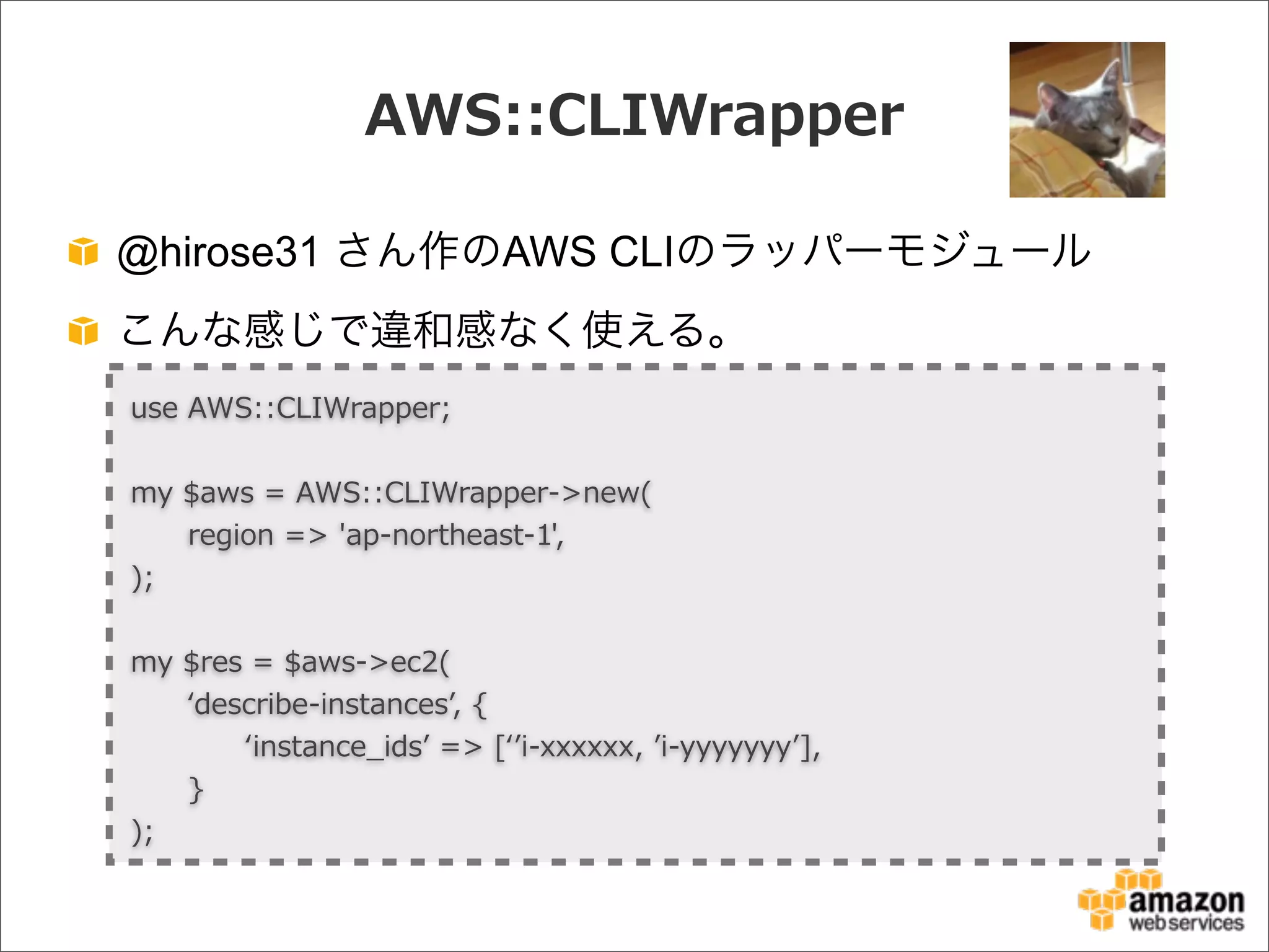 AWS::CLIWrapper
@hirose31 さん作のAWS CLIのラッパーモジュール
こんな感じで違和感なく使える。
use  AWS::CLIWrapper;
my  $aws  =  AWS::CLIWrapper-‐‑‒>new(
            region  =>  'ap-‐‑‒northeast-‐‑‒1',
);
my  $res  =  $aws-‐‑‒>ec2(
            ʻ‘describe-‐‑‒instancesʼ’,  {
                        ʻ‘instance_̲idsʼ’  =>  [ʻ‘ʼ’i-‐‑‒xxxxxx,  ʼ’i-‐‑‒yyyyyyyʼ’],
            }
);
 