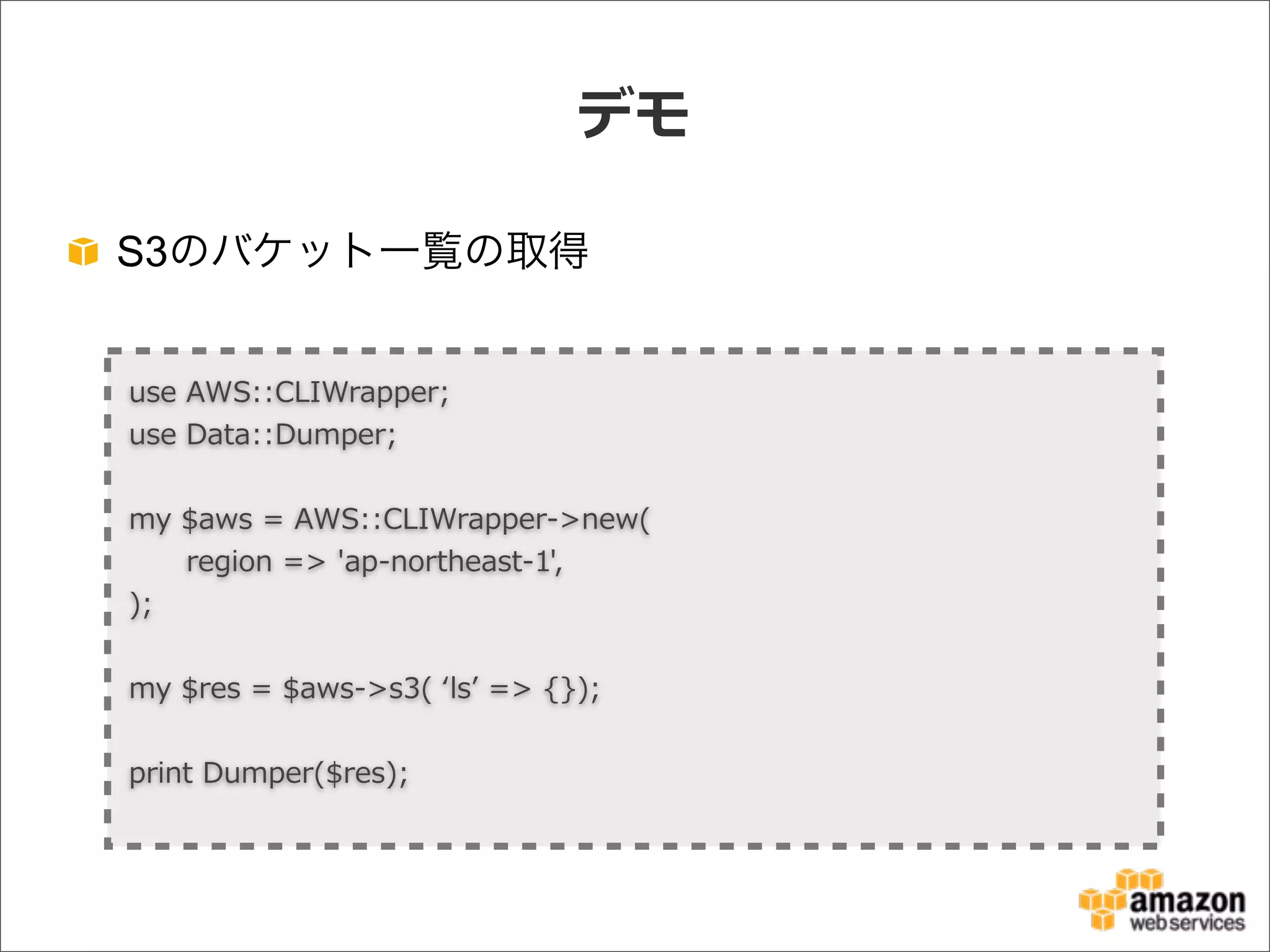 デモ
S3のバケット一覧の取得
use  AWS::CLIWrapper;
use  Data::Dumper;
my  $aws  =  AWS::CLIWrapper-‐‑‒>new(
            region  =>  'ap-‐‑‒northeast-‐‑‒1',
);
my  $res  =  $aws-‐‑‒>s3(  ʻ‘lsʼ’  =>  {});
print  Dumper($res);
 