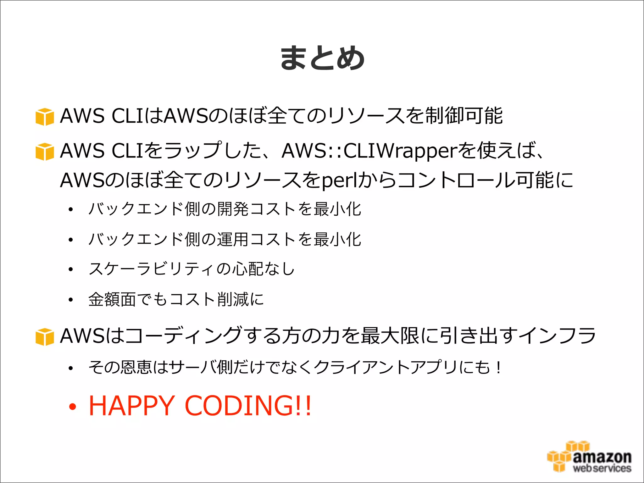 AWS  CLIはAWSのほぼ全てのリソースを制御可能
AWS  CLIをラップした、AWS::CLIWrapperを使えば、
AWSのほぼ全てのリソースをperlからコントロール可能に
• バックエンド側の開発コストを最小化
• バックエンド側の運用コストを最小化
• スケーラビリティの心配なし
• 金額面でもコスト削減に
AWSはコーディングする⽅方の⼒力力を最⼤大限に引き出すインフラ
• その恩恵はサーバ側だけでなくクライアントアプリにも！
• HAPPY  CODING!!
まとめ
 