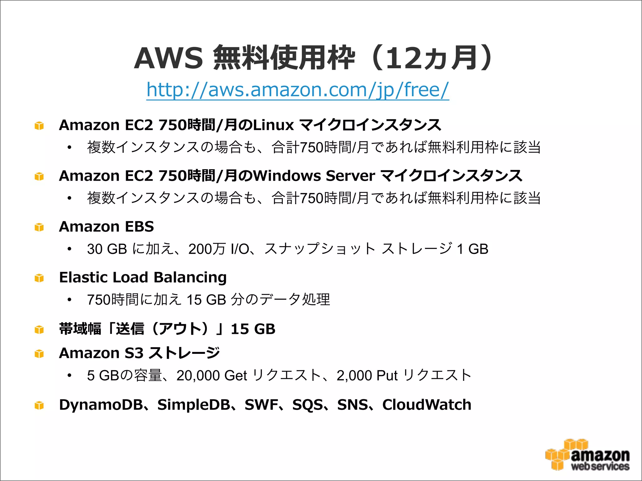 AWS  無料料使⽤用枠（12ヵ⽉月）
Amazon  EC2  750時間/⽉月のLinux  マイクロインスタンス
• 複数インスタンスの場合も、合計750時間/月であれば無料利用枠に該当
Amazon  EC2  750時間/⽉月のWindows  Server  マイクロインスタンス
• 複数インスタンスの場合も、合計750時間/月であれば無料利用枠に該当
Amazon  EBS
• 30 GB に加え、200万 I/O、スナップショット ストレージ 1 GB
Elastic  Load  Balancing
• 750時間に加え 15 GB 分のデータ処理
帯域幅「送信（アウト）」15  GB
Amazon  S3  ストレージ
• 5 GBの容量、20,000 Get リクエスト、2,000 Put リクエスト
DynamoDB、SimpleDB、SWF、SQS、SNS、CloudWatch
http://aws.amazon.com/jp/free/
 