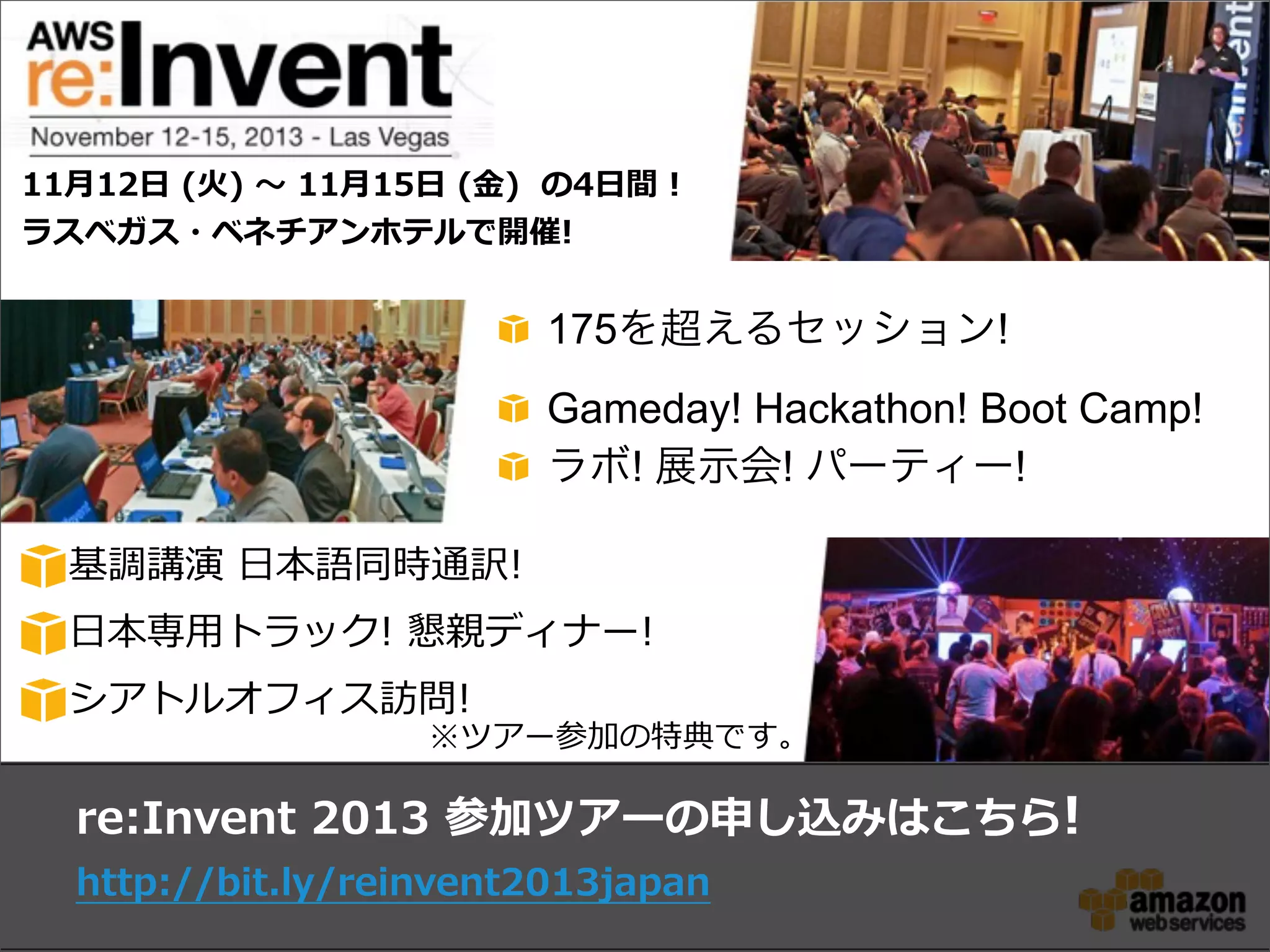 175を超えるセッション!
Gameday! Hackathon! Boot Camp!
ラボ! 展示会! パーティー!
re:Invent  2013  参加ツアーの申し込みはこちら!
http://bit.ly/reinvent2013japan
11⽉月12⽇日  (⽕火)  〜～  11⽉月15⽇日  (⾦金金)    の4⽇日間  !
ラスベガス・ベネチアンホテルで開催!
基調講演  ⽇日本語同時通訳!
⽇日本専⽤用トラック!  懇親ディナー!
シアトルオフィス訪問!
※ツアー参加の特典です。
 