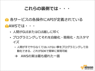 これらの裏裏側では・・・
  各サービスの各操作にAPIが定義されている
AWSでは・・・
• ⼈人間がGUIまたはCUI越しに叩く
• プログラミングしてそれを⾃自動化・簡易易化・カスタマ
イズ
• ⼈人間が⼿手でやらなくてはいけない事をプログラミングして⾃自
動化できる、これがSDKで簡単に実現可能
à AWSの実は最も優れた⼀一⾯面
 