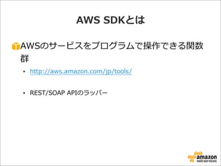 AWS  SDKとは
AWSのサービスをプログラムで操作できる関数
群
• http://aws.amazon.com/jp/tools/  
• REST/SOAP  APIのラッパー
 