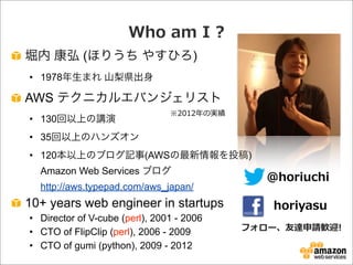Who  am  I  ?
堀内 康弘 (ほりうち やすひろ)
• 1978年生まれ 山梨県出身
AWS テクニカルエバンジェリスト
• 130回以上の講演
• 35回以上のハンズオン
• 120本以上のブログ記事(AWSの最新情報を投稿)
Amazon Web Services ブログ
http://aws.typepad.com/aws_japan/
10+ years web engineer in startups
• Director of V-cube (perl), 2001 - 2006
• CTO of FlipClip (perl), 2006 - 2009
• CTO of gumi (python), 2009 - 2012
@horiuchi
horiyasu
フォロー、友達申請歓迎!
※2012年年の実績
 