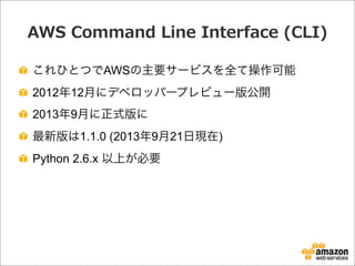 AWS  Command  Line  Interface  (CLI)
これひとつでAWSの主要サービスを全て操作可能
2012年12月にデベロッパープレビュー版公開
2013年9月に正式版に
最新版は1.1.0 (2013年9月21日現在)
Python 2.6.x 以上が必要
 