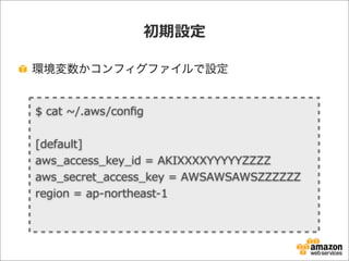初期設定
環境変数かコンフィグファイルで設定
$  cat  ~∼/.aws/conﬁg                                                                                                                                                                                                            
[default]
aws_̲access_̲key_̲id  =  AKIXXXXYYYYYZZZZ
aws_̲secret_̲access_̲key  =  AWSAWSAWSZZZZZZ
region  =  ap-‐‑‒northeast-‐‑‒1
 
