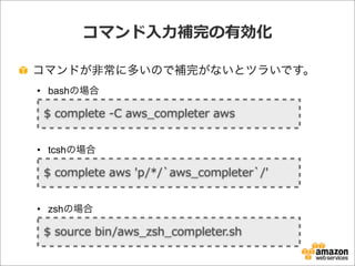 コマンド⼊入⼒力力補完の有効化
コマンドが非常に多いので補完がないとツラいです。
• bashの場合
• tcshの場合
• zshの場合
$  complete  -‐‑‒C  aws_̲completer  aws
$  complete  aws  'p/*/`̀aws_̲completer`̀/'
$  source  bin/aws_̲zsh_̲completer.sh
 