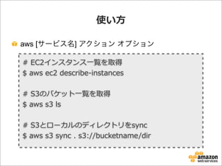 使い⽅方
aws [サービス名] アクション オプション
#  EC2インスタンス⼀一覧を取得
$  aws  ec2  describe-‐‑‒instances
#  S3のバケット⼀一覧を取得
$  aws  s3  ls
#  S3とローカルのディレクトリをsync
$  aws  s3  sync  .  s3://bucketname/dir
 