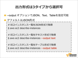 出⼒力力形式は3タイプから選択可
--output オプションでJSON、Text、Tableを指定可能
デフォルトはJSON形式
#  EC2インスタンス⼀一覧をJSON形式で取得
$  aws  ec2  describe-‐‑‒instances
#  EC2インスタンス⼀一覧をテキスト形式で取得
$  aws  ec2  describe-‐‑‒instances  -‐‑‒-‐‑‒output  text
#  EC2インスタンス⼀一覧をテーブル形式で取得
$  aws  ec2  describe-‐‑‒instances  -‐‑‒-‐‑‒output  table
 