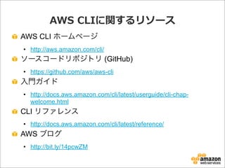 AWS  CLIに関するリソース
AWS CLI ホームページ
• http://aws.amazon.com/cli/
ソースコードリポジトリ (GitHub)
• https://github.com/aws/aws-cli
入門ガイド
• http://docs.aws.amazon.com/cli/latest/userguide/cli-chap-
welcome.html
CLI リファレンス
• http://docs.aws.amazon.com/cli/latest/reference/
AWS ブログ
• http://bit.ly/14pcwZM
 