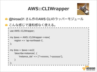 AWS::CLIWrapper
@hirose31 さん作のAWS CLIのラッパーモジュール
こんな感じで違和感なく使える。
use  AWS::CLIWrapper;
my  $aws  =  AWS::CLIWrapper-‐‑‒>new(
            region  =>  'ap-‐‑‒northeast-‐‑‒1',
);
my  $res  =  $aws-‐‑‒>ec2(
            ʻ‘describe-‐‑‒instancesʼ’,  {
                        ʻ‘instance_̲idsʼ’  =>  [ʻ‘ʼ’i-‐‑‒xxxxxx,  ʼ’i-‐‑‒yyyyyyyʼ’],
            }
);
 