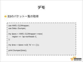 デモ
S3のバケット一覧の取得
use  AWS::CLIWrapper;
use  Data::Dumper;
my  $aws  =  AWS::CLIWrapper-‐‑‒>new(
            region  =>  'ap-‐‑‒northeast-‐‑‒1',
);
my  $res  =  $aws-‐‑‒>s3(  ʻ‘lsʼ’  =>  {});
print  Dumper($res);
 