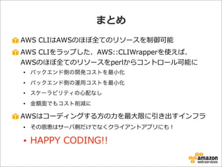 AWS  CLIはAWSのほぼ全てのリソースを制御可能
AWS  CLIをラップした、AWS::CLIWrapperを使えば、
AWSのほぼ全てのリソースをperlからコントロール可能に
• バックエンド側の開発コストを最小化
• バックエンド側の運用コストを最小化
• スケーラビリティの心配なし
• 金額面でもコスト削減に
AWSはコーディングする⽅方の⼒力力を最⼤大限に引き出すインフラ
• その恩恵はサーバ側だけでなくクライアントアプリにも！
• HAPPY  CODING!!
まとめ
 
