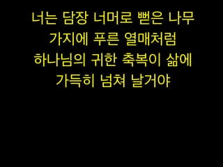 너는 담장 너머로 뻗은 나무
가지에 푸른 열매처럼
하나님의 귀한 축복이 삶에
가득히 넘쳐 날거야
 