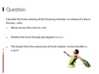 Question
Calculate the linear velocity of the throwing-shoulder at release of a discus
thrower , who:
1. Moves across the circle at 1 m/s
2. Rotates the trunk through 360 degrees in 0.2 s
3. The length from the central axis of trunk rotation to the shoulder is
0.25 m
 