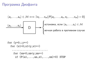 Программа Диофанта
a1, . . . , an ∈ M ⇐⇒ ∃x1 . . . xm{P(a1, . . . , an, x1, . . . , xm) = 0}
D-a1, . . . , an -
остановка, если a1, . . . , an ∈ M
вечная работа в противном случае



for (y=0;;y++)
for (x1=0;x1<y;x1++)
........................
for (xm=0;xm<y;xm++)
if (P(a1,...,an,x1,...,xm)=0) STOP
 
