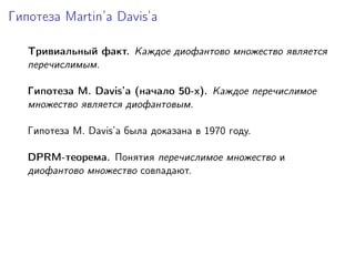 Гипотеза Martin’a Davis’а
Тривиальный факт. Каждое диофантово множество является
перечислимым.
Гипотеза M. Davis’а (начало 50-х). Каждое перечислимое
множество является диофантовым.
Гипотеза M. Davis’а была доказана в 1970 году.
DPRM-теорема. Понятия перечислимое множество и
диофантово множество совпадают.
 