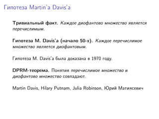 Гипотеза Martin’a Davis’а
Тривиальный факт. Каждое диофантово множество является
перечислимым.
Гипотеза M. Davis’а (начало 50-х). Каждое перечислимое
множество является диофантовым.
Гипотеза M. Davis’а была доказана в 1970 году.
DPRM-теорема. Понятия перечислимое множество и
диофантово множество совпадают.
Martin Davis, Hilary Putnam, Julia Robinson, Юрий Матиясевич
 