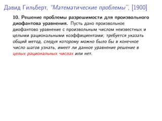 Давид Гильберт, “Математические проблемы”, [1900]
10. Решение проблемы разрешимости для произвольного
диофантова уравнения. Пусть дано произвольное
диофантово уравнение с произвольным числом неизвестных и
целыми рациональными коэффициентами; требуется указать
общий метод, следуя которому можно было бы в конечное
число шагов узнать, имеет ли данное уравнение решение в
целых рациональных числах или нет.
 