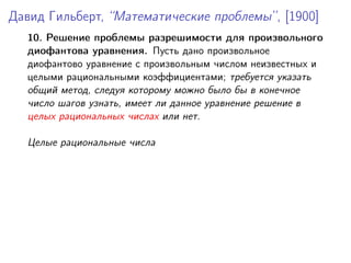 Давид Гильберт, “Математические проблемы”, [1900]
10. Решение проблемы разрешимости для произвольного
диофантова уравнения. Пусть дано произвольное
диофантово уравнение с произвольным числом неизвестных и
целыми рациональными коэффициентами; требуется указать
общий метод, следуя которому можно было бы в конечное
число шагов узнать, имеет ли данное уравнение решение в
целых рациональных числах или нет.
Целые рациональные числа
 