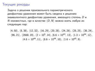 Текущие рекорды
Задача о решении произвольного параметрического
диофантова уравнения может быть сведена к решению
эквивалентного диофантова уравнения, имеющего степень D и
N неизвестных, где в качестве D, N можно взять любую из
следующих пар:
4, 58 , 8, 38 , 12, 32 , 16, 29 , 20, 28 , 24, 26 , 28, 25 , 36, 24 ,
96, 21 , 2668, 19 , 2 × 105, 14 , 6.6 × 1043, 13 , 1.3 × 1044, 12 ,
4.6 × 1044, 11 , 8.6 × 1044, 10 , 1.6 × 1045, 9 .
 