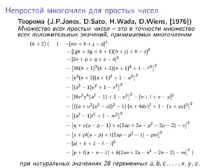 Непростой многочлен для простых чисел
Теорема (J.P.Jones, D.Sato, H.Wada, D.Wiens, [1976])
Множество всех простых чисел – это в точности множество
всех положительных значений, принимаемых многочленом
(k + 2) { 1 −[wz + h + j − q]2
− [(gk + 2g + k + 1)(h + j) + h − z]2
− [2n + p + q + z − e]2
− 16(k + 1)3
(k + 2)(n + 1)2
+ 1 − f 2 2
− e3
(e + 2)(a + 1)2
+ 1 − o2 2
− (a2
− 1)y2
+ 1 − x2 2
− 16r2
y4
(a2
− 1) + 1 − u2 2
− [n + l + v − y]2
− (a + u2
(u2
− a))2
− 1 (n + 4dy)2
+ 1 − (x + cu)2 2
− (a2
− 1)l2
+ 1 − m2 2
− q + y(a − p − 1) + s(2ap + 2a − p2
− 2p − 2) − x
2
− z + pl(a − p) + t(2ap − p2
− 1) − pm
2
− [ai + k + 1 − l − i]2
− p + l(a − n − 1) + b(2an + 2a − n2
− 2n − 2) − m
2
}
при натуральных значениях 26 переменных a, b, c, . . . , x, y, z.
 