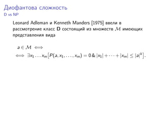 Диофантова сложность
D vs NP
Leonard Adleman и Kenneth Manders [1975] ввели в
рассмотрение класс D состоящий из множеств M имеющих
представления вида
a ∈ M ⇐⇒
⇐⇒ ∃x1 . . . xm P(a, x1, . . . , xm) = 0 & |x1| + · · · + |xm| ≤ |a|k
.
 