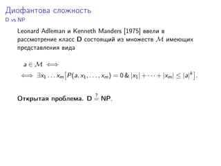 Диофантова сложность
D vs NP
Leonard Adleman и Kenneth Manders [1975] ввели в
рассмотрение класс D состоящий из множеств M имеющих
представления вида
a ∈ M ⇐⇒
⇐⇒ ∃x1 . . . xm P(a, x1, . . . , xm) = 0 & |x1| + · · · + |xm| ≤ |a|k
.
Открытая проблема. D
?
= NP.
 