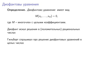 Диофантовы уравнения
Определение. Диофантово уравнение имеет вид
M(x1, . . . , xm) = 0,
где M – многочлен с целыми коэффициентами.
Диофант искал решения в (положительных) рациональных
числах
Гильберт спрашивал про решение диофантовых уравнений в
целых числах
 