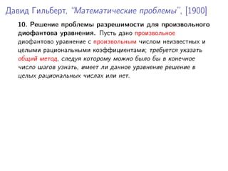 Давид Гильберт, “Математические проблемы”, [1900]
10. Решение проблемы разрешимости для произвольного
диофантова уравнения. Пусть дано произвольное
диофантово уравнение с произвольным числом неизвестных и
целыми рациональными коэффициентами; требуется указать
общий метод, следуя которому можно было бы в конечное
число шагов узнать, имеет ли данное уравнение решение в
целых рациональных числах или нет.
 