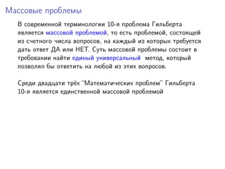 Массовые проблемы
В современной терминологии 10-я проблема Гильберта
является массовой проблемой, то есть проблемой, состоящей
из счетного числа вопросов, на каждый из которых требуется
дать ответ ДА или НЕТ. Суть массовой проблемы состоит в
требовании найти единый универсальный метод, который
позволял бы ответить на любой из этих вопросов.
Среди двадцати трёх “Математических проблем” Гильберта
10-я является единственной массовой проблемой
 