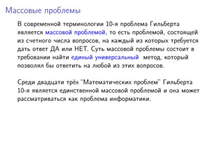 Массовые проблемы
В современной терминологии 10-я проблема Гильберта
является массовой проблемой, то есть проблемой, состоящей
из счетного числа вопросов, на каждый из которых требуется
дать ответ ДА или НЕТ. Суть массовой проблемы состоит в
требовании найти единый универсальный метод, который
позволял бы ответить на любой из этих вопросов.
Среди двадцати трёх “Математических проблем” Гильберта
10-я является единственной массовой проблемой и она может
рассматриваться как проблема информатики.
 