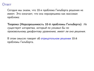Ответ
Сегодня мы знаем, что 10-я проблема Гильберта решения не
имеет. Это означает, что она неразрешима как массовая
проблема:
Теорема (Неразрешимость 10-й проблемы Гильберта) Не
существует алгоритма, который по узнавал бы по
произвольному диофантову уравнению, имеет ли оно решения.
В этом смысле говорят об отрицательном решении 10-й
проблемы Гильберта.
 