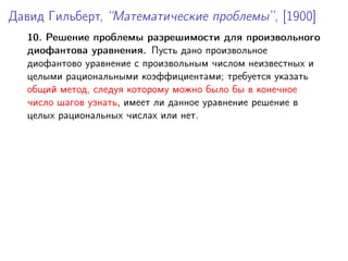 Давид Гильберт, “Математические проблемы”, [1900]
10. Решение проблемы разрешимости для произвольного
диофантова уравнения. Пусть дано произвольное
диофантово уравнение с произвольным числом неизвестных и
целыми рациональными коэффициентами; требуется указать
общий метод, следуя которому можно было бы в конечное
число шагов узнать, имеет ли данное уравнение решение в
целых рациональных числах или нет.
 