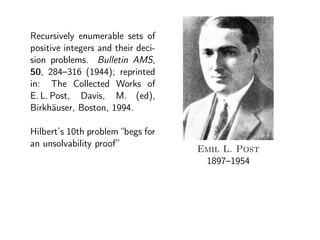 Recursively enumerable sets of
positive integers and their deci-
sion problems. Bulletin AMS,
50, 284–316 (1944); reprinted
in: The Collected Works of
E. L. Post, Davis, M. (ed),
Birkh¨auser, Boston, 1994.
Hilbert’s 10th problem “begs for
an unsolvability proof”
Emil L. Post
1897–1954
 