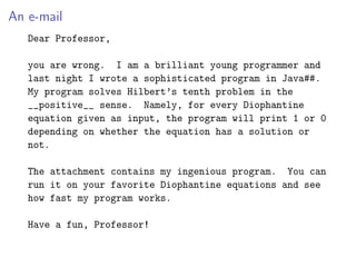 An e-mail
Dear Professor,
you are wrong. I am a brilliant young programmer and
last night I wrote a sophisticated program in Java##.
My program solves Hilbert’s tenth problem in the
__positive__ sense. Namely, for every Diophantine
equation given as input, the program will print 1 or 0
depending on whether the equation has a solution or
not.
The attachment contains my ingenious program. You can
run it on your favorite Diophantine equations and see
how fast my program works.
Have a fun, Professor!
 